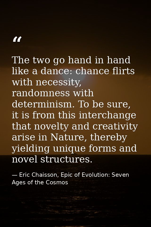 The two go hand in hand like a dance: chance flirts with necessity, randomness with determinism. To be sure, it is from  — Eric Chaisson, Epic of Evolution: Seven Ages of the Cosmos