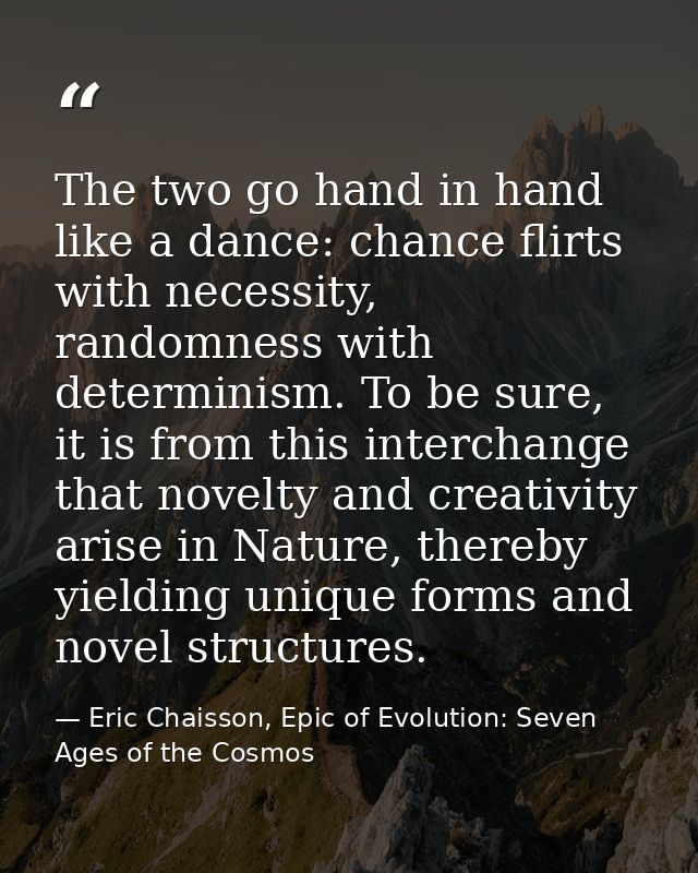 The two go hand in hand like a dance: chance flirts with necessity, randomness with determinism. To be sure, it is from  — Eric Chaisson, Epic of Evolution: Seven Ages of the Cosmos