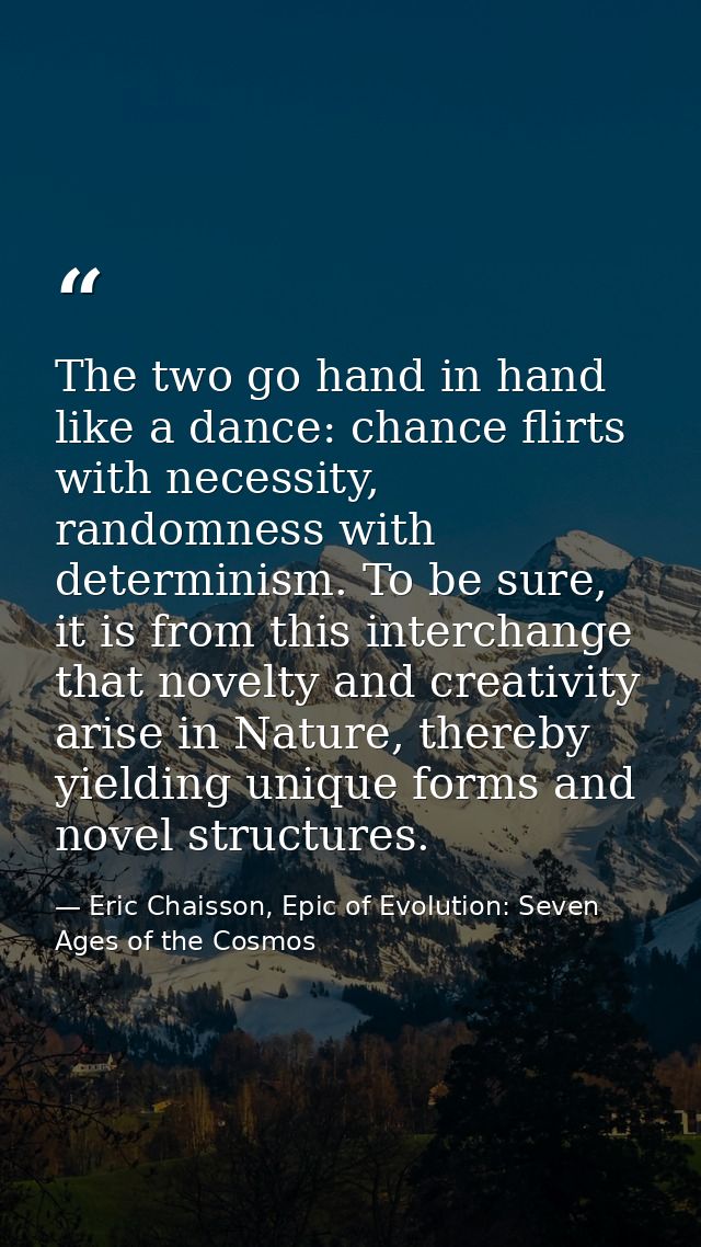 The two go hand in hand like a dance: chance flirts with necessity, randomness with determinism. To be sure, it is from  — Eric Chaisson, Epic of Evolution: Seven Ages of the Cosmos
