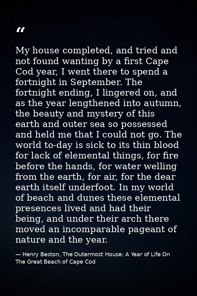 My house completed, and tried and not found wanting by a first Cape Cod year, I went there to spend a fortnight in Septe — Henry Beston, The Outermost House: A Year of Life On The Great Beach of Cape Cod