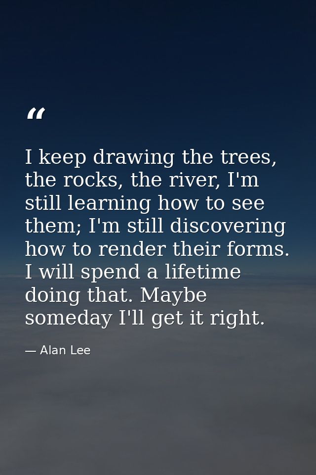 I keep drawing the trees, the rocks, the river, I'm still learning how to see them; I'm still discovering how to render  — Alan Lee