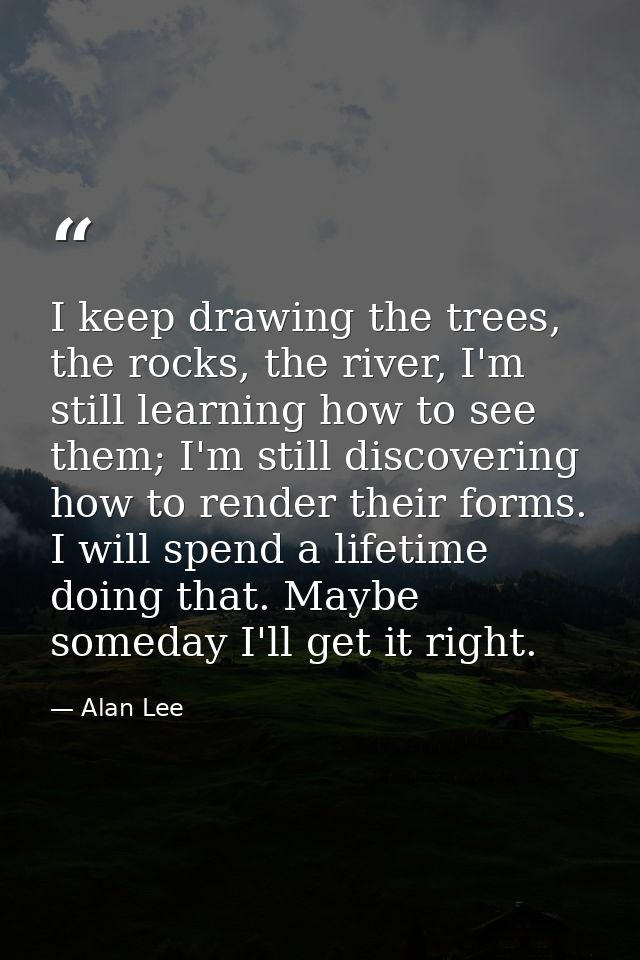 I keep drawing the trees, the rocks, the river, I'm still learning how to see them; I'm still discovering how to render  — Alan Lee