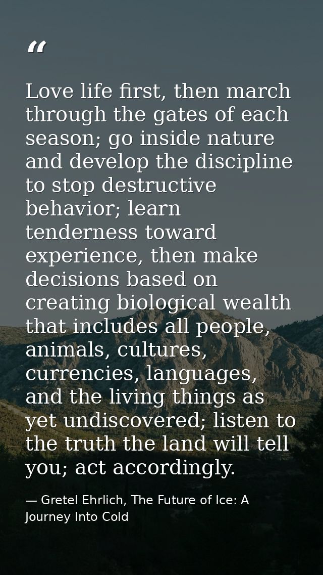 Love life first, then march through the gates of each season; go inside nature and develop the discipline to stop destru — Gretel Ehrlich, The Future of Ice: A Journey Into Cold
