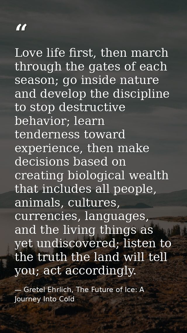 Love life first, then march through the gates of each season; go inside nature and develop the discipline to stop destru — Gretel Ehrlich, The Future of Ice: A Journey Into Cold