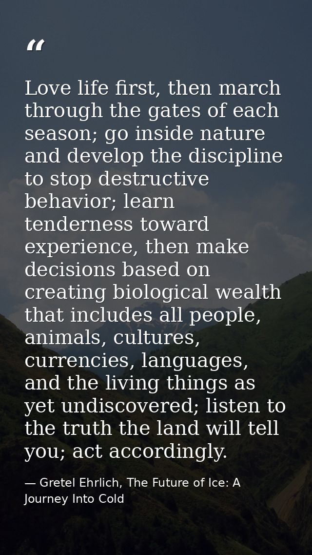 Love life first, then march through the gates of each season; go inside nature and develop the discipline to stop destru — Gretel Ehrlich, The Future of Ice: A Journey Into Cold