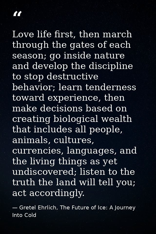 Love life first, then march through the gates of each season; go inside nature and develop the discipline to stop destru — Gretel Ehrlich, The Future of Ice: A Journey Into Cold