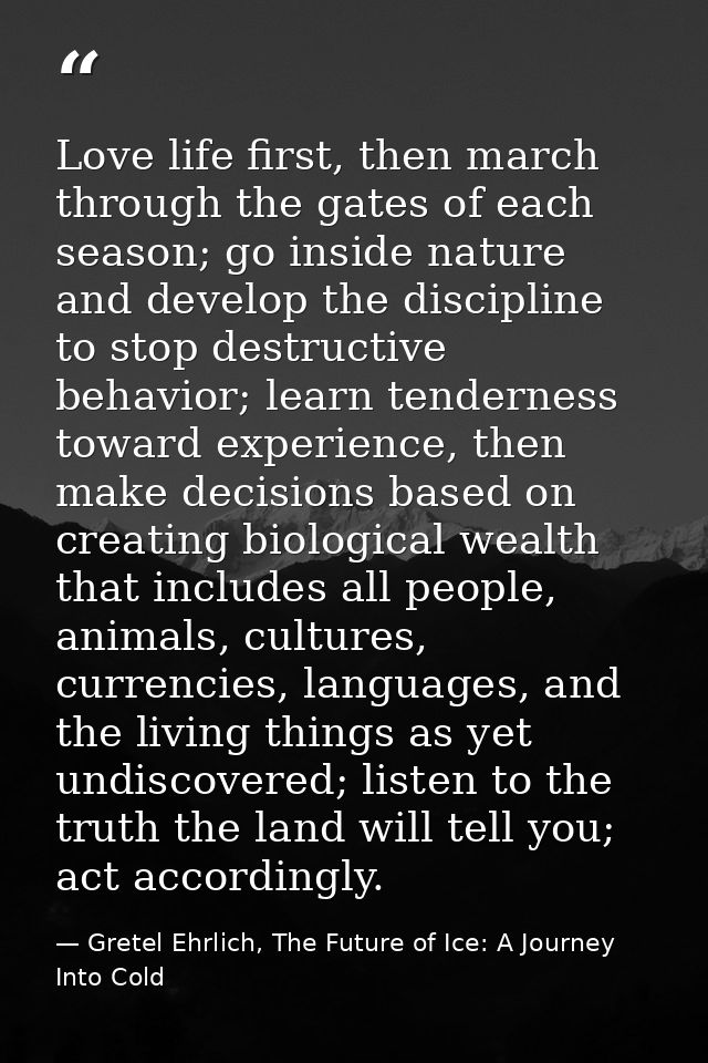 Love life first, then march through the gates of each season; go inside nature and develop the discipline to stop destru — Gretel Ehrlich, The Future of Ice: A Journey Into Cold