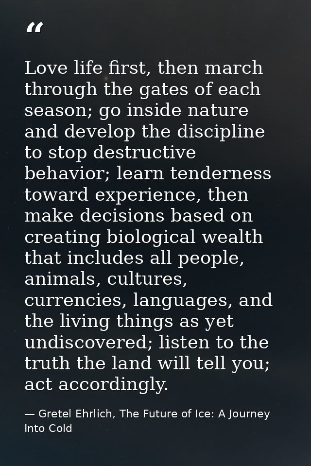 Love life first, then march through the gates of each season; go inside nature and develop the discipline to stop destru — Gretel Ehrlich, The Future of Ice: A Journey Into Cold