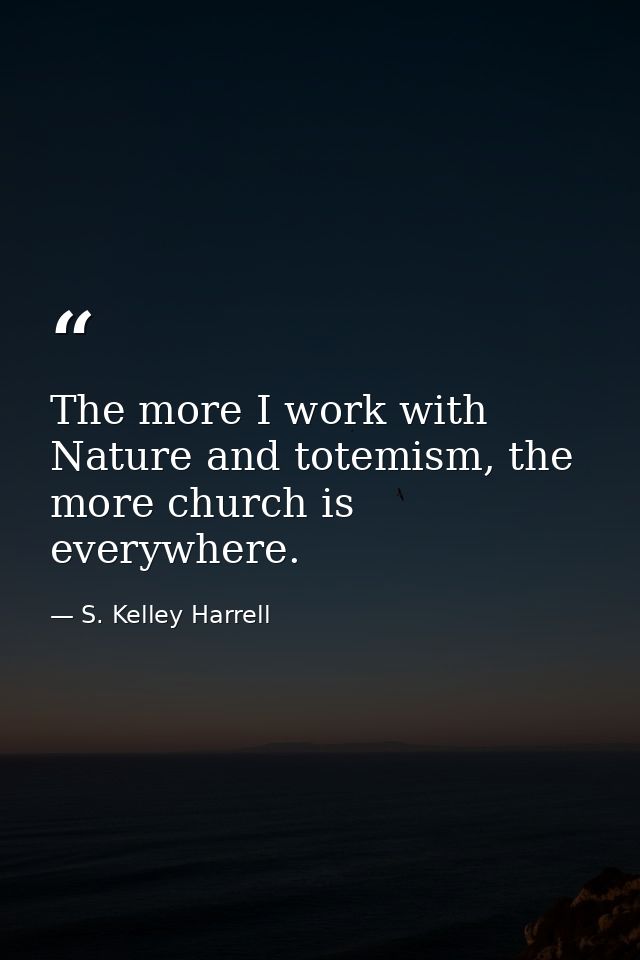 The more I work with Nature and totemism, the more church is everywhere. — S. Kelley Harrell
