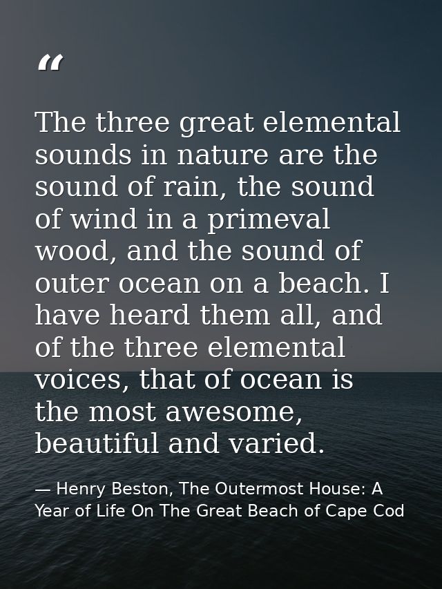 The three great elemental sounds in nature are the sound of rain, the sound of wind in a primeval wood, and the sound of — Henry Beston, The Outermost House: A Year of Life On The Great Beach of Cape Cod