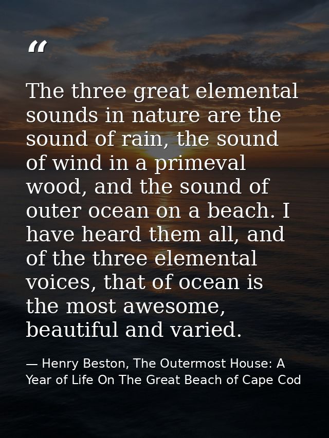 The three great elemental sounds in nature are the sound of rain, the sound of wind in a primeval wood, and the sound of — Henry Beston, The Outermost House: A Year of Life On The Great Beach of Cape Cod