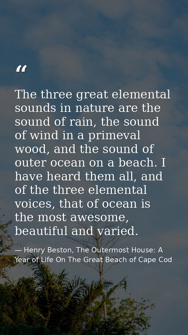 The three great elemental sounds in nature are the sound of rain, the sound of wind in a primeval wood, and the sound of — Henry Beston, The Outermost House: A Year of Life On The Great Beach of Cape Cod