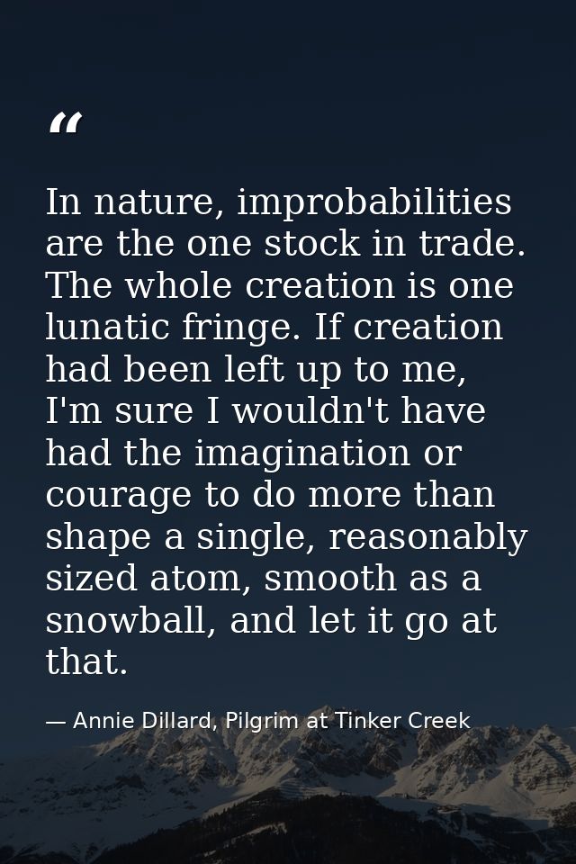 In nature, improbabilities are the one stock in trade. The whole creation is one lunatic fringe. If creation had been le — Annie Dillard, Pilgrim at Tinker Creek