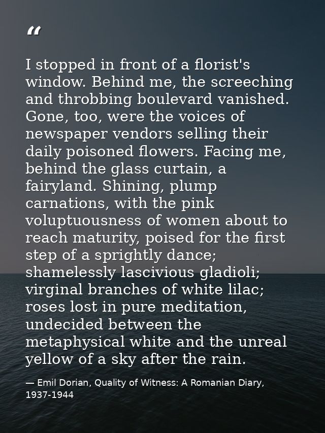 I stopped in front of a florist's window. Behind me, the screeching and throbbing boulevard vanished. Gone, too, were th — Emil Dorian, Quality of Witness: A Romanian Diary, 1937-1944