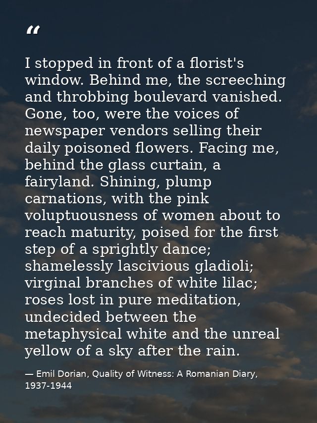 I stopped in front of a florist's window. Behind me, the screeching and throbbing boulevard vanished. Gone, too, were th — Emil Dorian, Quality of Witness: A Romanian Diary, 1937-1944