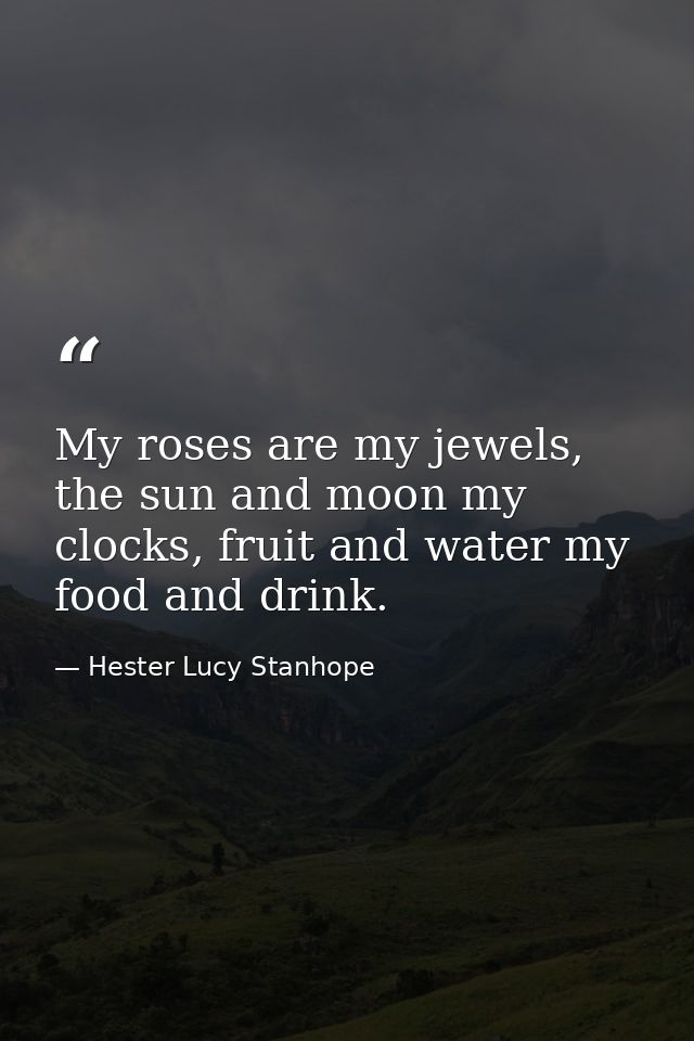 My roses are my jewels, the sun and moon my clocks, fruit and water my food and drink. — Hester Lucy Stanhope