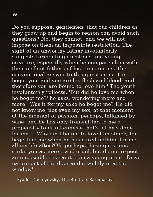 Do you suppose, gentlemen, that our children as they grow up and begin to reason can avoid such questions? No, they cann — Fyodor Dostoyevsky, The Brothers Karamazov
