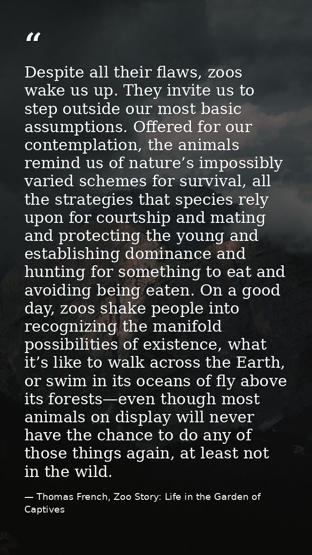 Despite all their flaws, zoos wake us up. They invite us to step outside our most basic assumptions. Offered for our con — Thomas French, Zoo Story: Life in the Garden of Captives