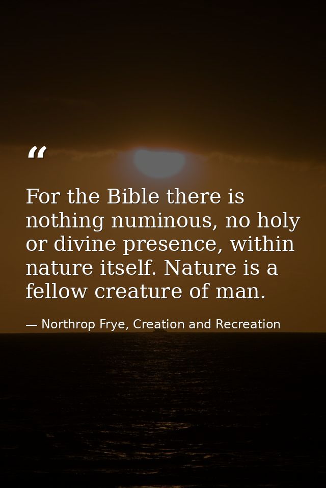 For the Bible there is nothing numinous, no holy or divine presence, within nature itself. Nature is a fellow creature o — Northrop Frye, Creation and Recreation