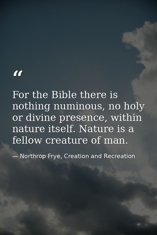 For the Bible there is nothing numinous, no holy or divine presence, within nature itself. Nature is a fellow creature o — Northrop Frye, Creation and Recreation