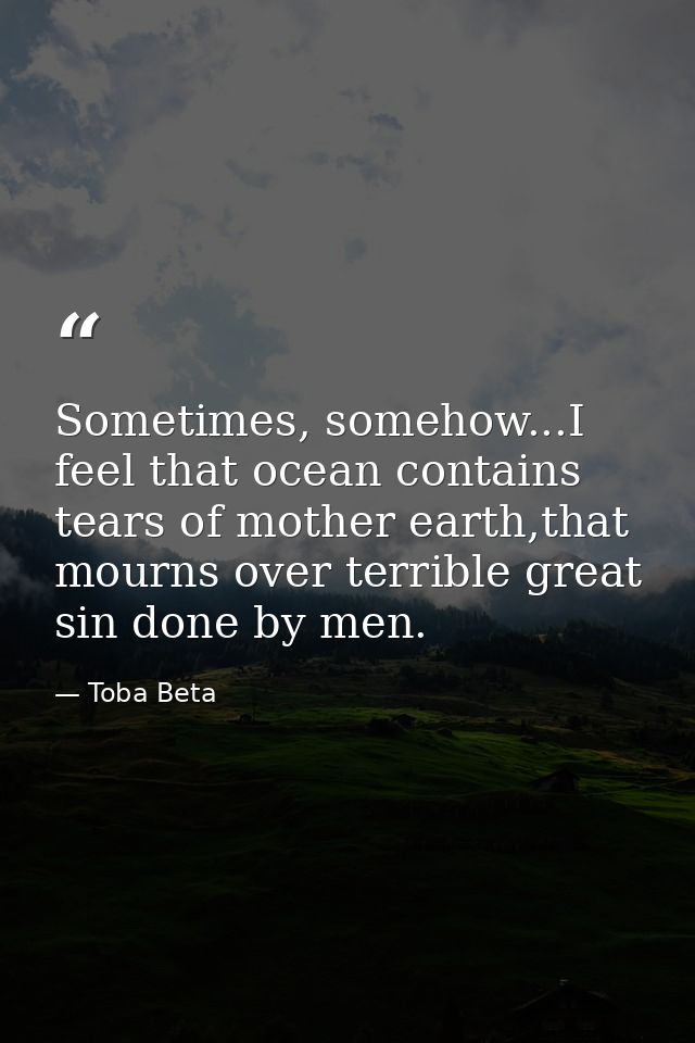 Sometimes, somehow...I feel that ocean contains tears of mother earth,that mourns over terrible great sin done by men. — Toba Beta