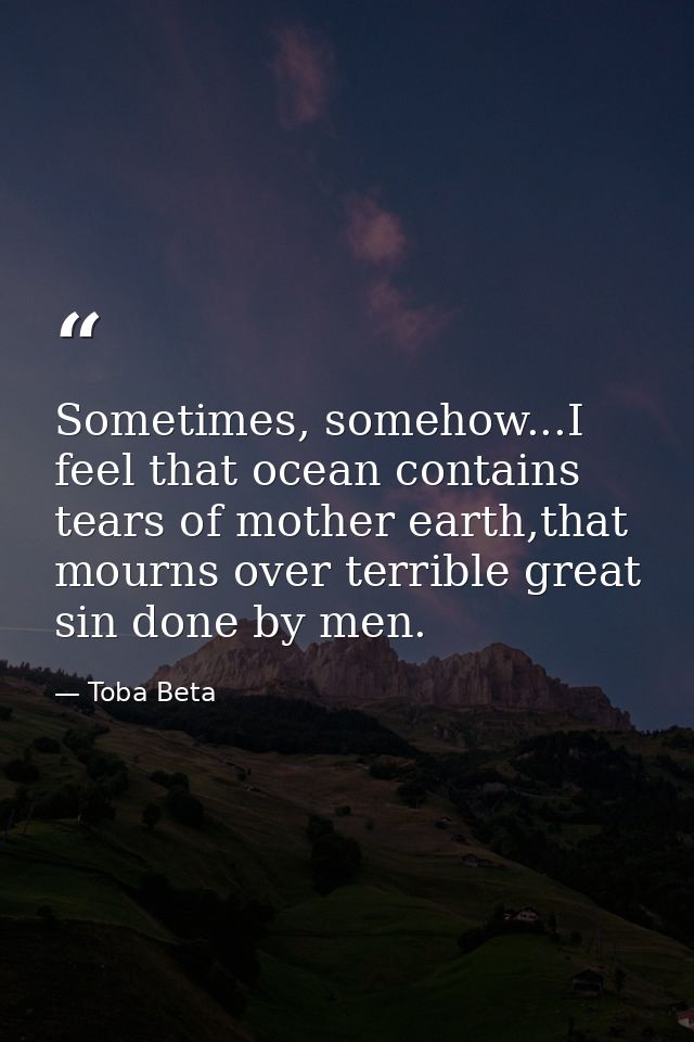 Sometimes, somehow...I feel that ocean contains tears of mother earth,that mourns over terrible great sin done by men. — Toba Beta