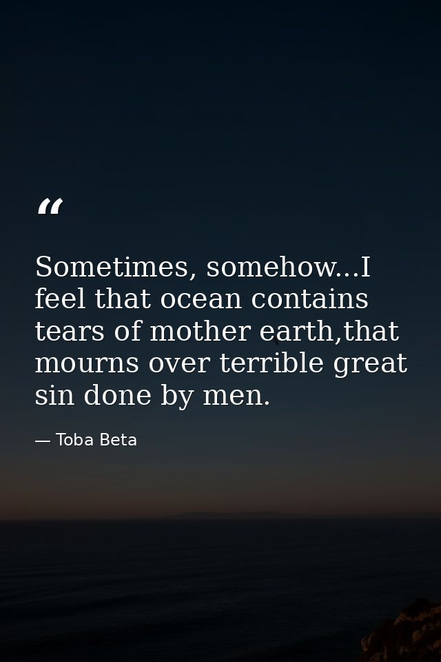 Sometimes, somehow...I feel that ocean contains tears of mother earth,that mourns over terrible great sin done by men. — Toba Beta