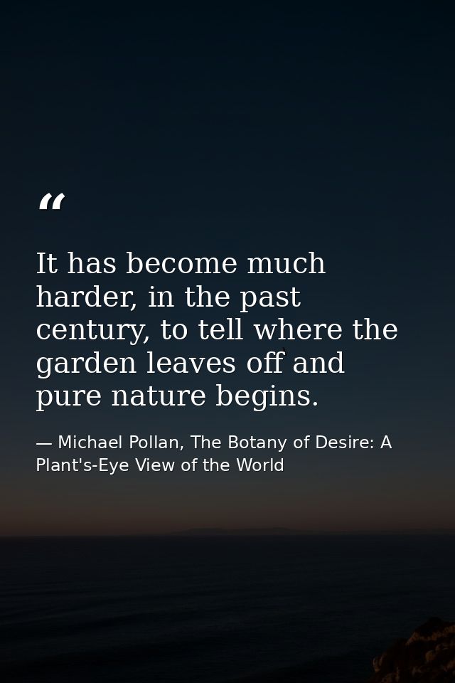 It has become much harder, in the past century, to tell where the garden leaves off and pure nature begins. — Michael Pollan, The Botany of Desire: A Plant's-Eye View of the World