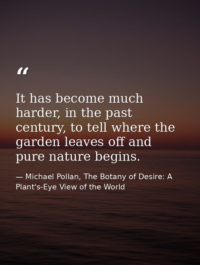 It has become much harder, in the past century, to tell where the garden leaves off and pure nature begins. — Michael Pollan, The Botany of Desire: A Plant's-Eye View of the World
