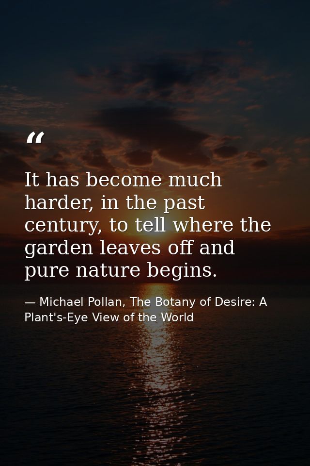 It has become much harder, in the past century, to tell where the garden leaves off and pure nature begins. — Michael Pollan, The Botany of Desire: A Plant's-Eye View of the World