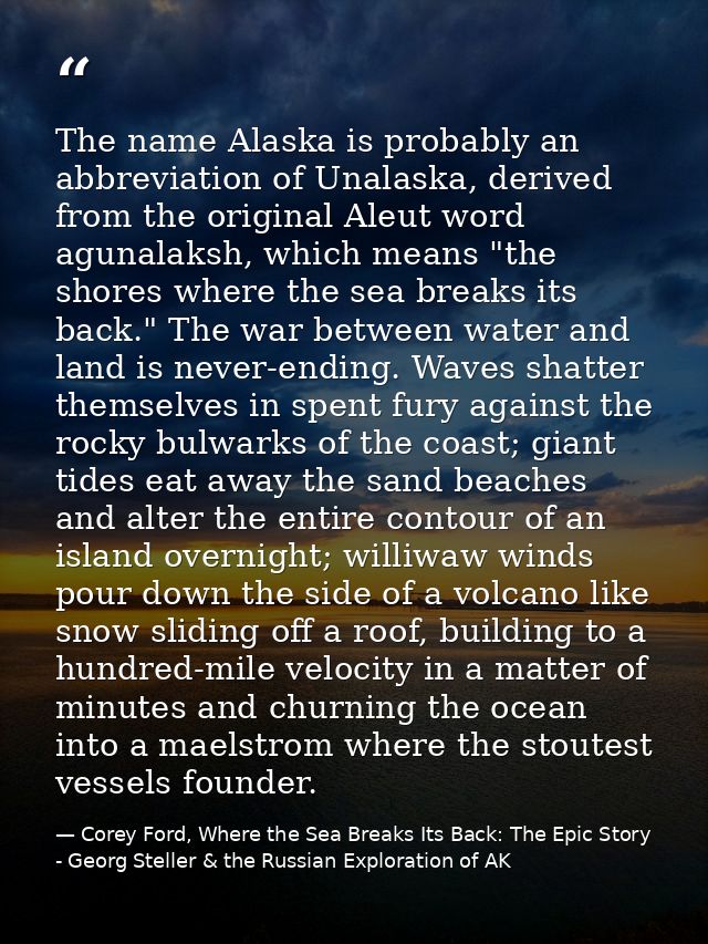 The name Alaska is probably an abbreviation of Unalaska, derived from the original Aleut word agunalaksh, which means "t — Corey Ford, Where the Sea Breaks Its Back: The Epic Story - Georg Steller & the Russian Exploration of AK