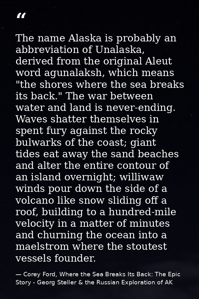 The name Alaska is probably an abbreviation of Unalaska, derived from the original Aleut word agunalaksh, which means "t — Corey Ford, Where the Sea Breaks Its Back: The Epic Story - Georg Steller & the Russian Exploration of AK