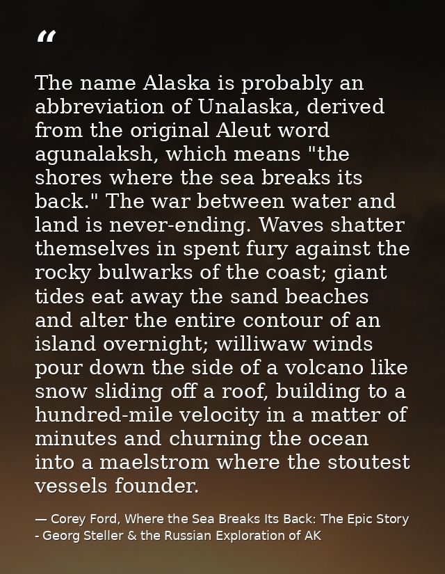 The name Alaska is probably an abbreviation of Unalaska, derived from the original Aleut word agunalaksh, which means "t — Corey Ford, Where the Sea Breaks Its Back: The Epic Story - Georg Steller & the Russian Exploration of AK