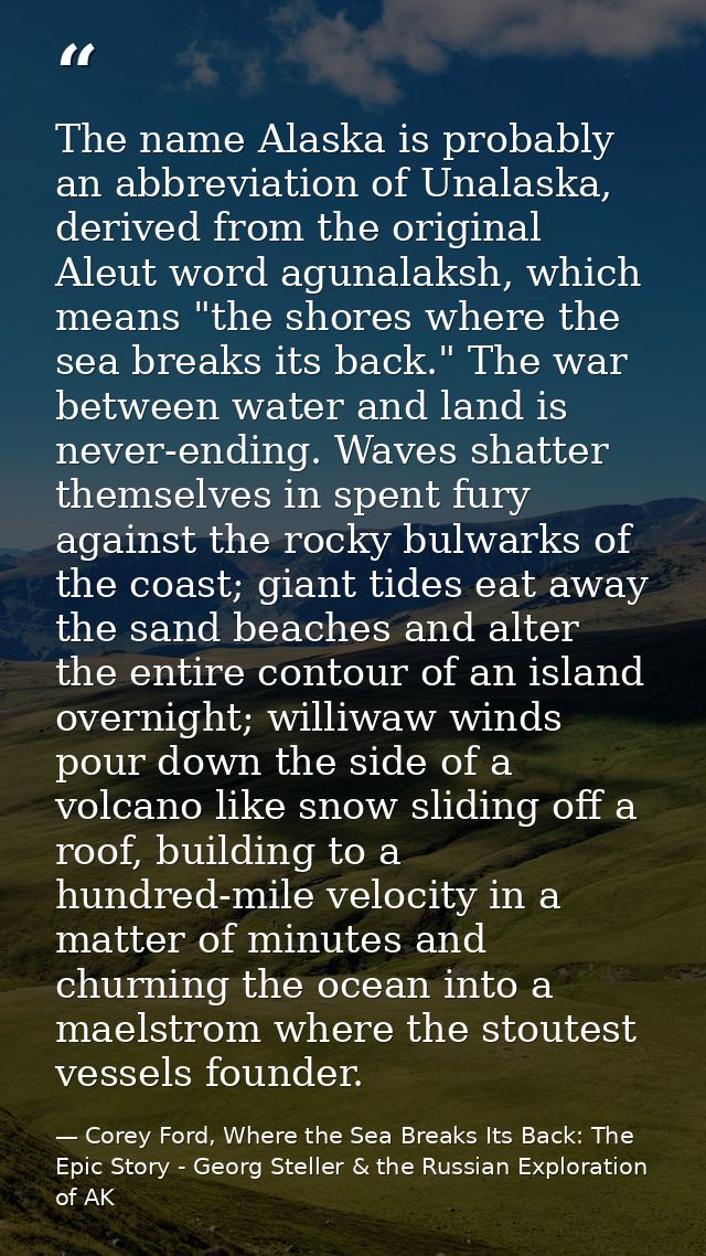 The name Alaska is probably an abbreviation of Unalaska, derived from the original Aleut word agunalaksh, which means "t — Corey Ford, Where the Sea Breaks Its Back: The Epic Story - Georg Steller & the Russian Exploration of AK