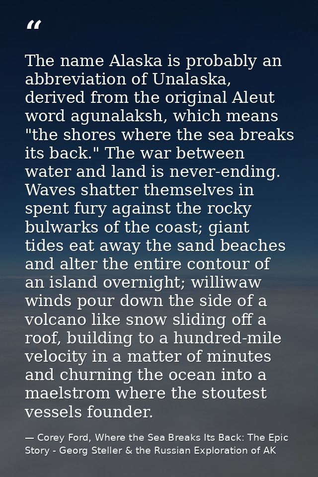 The name Alaska is probably an abbreviation of Unalaska, derived from the original Aleut word agunalaksh, which means "t — Corey Ford, Where the Sea Breaks Its Back: The Epic Story - Georg Steller & the Russian Exploration of AK