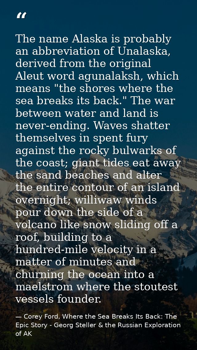 The name Alaska is probably an abbreviation of Unalaska, derived from the original Aleut word agunalaksh, which means "t — Corey Ford, Where the Sea Breaks Its Back: The Epic Story - Georg Steller & the Russian Exploration of AK