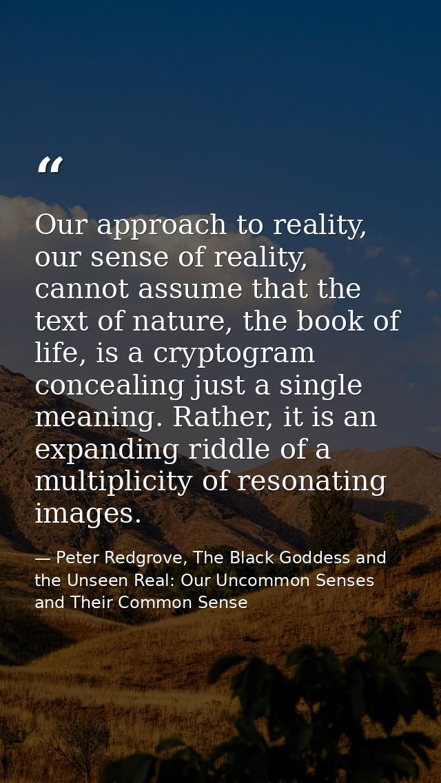 Our approach to reality, our sense of reality, cannot assume that the text of nature, the book of life, is a cryptogram  — Peter Redgrove, The Black Goddess and the Unseen Real: Our Uncommon Senses and Their Common Sense