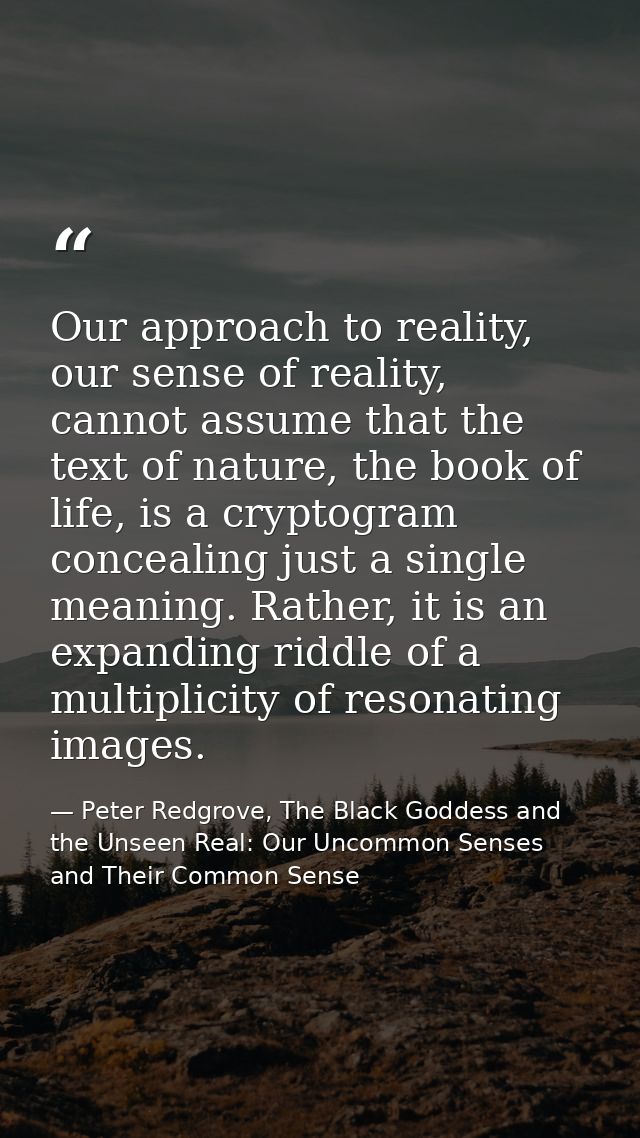 Our approach to reality, our sense of reality, cannot assume that the text of nature, the book of life, is a cryptogram  — Peter Redgrove, The Black Goddess and the Unseen Real: Our Uncommon Senses and Their Common Sense