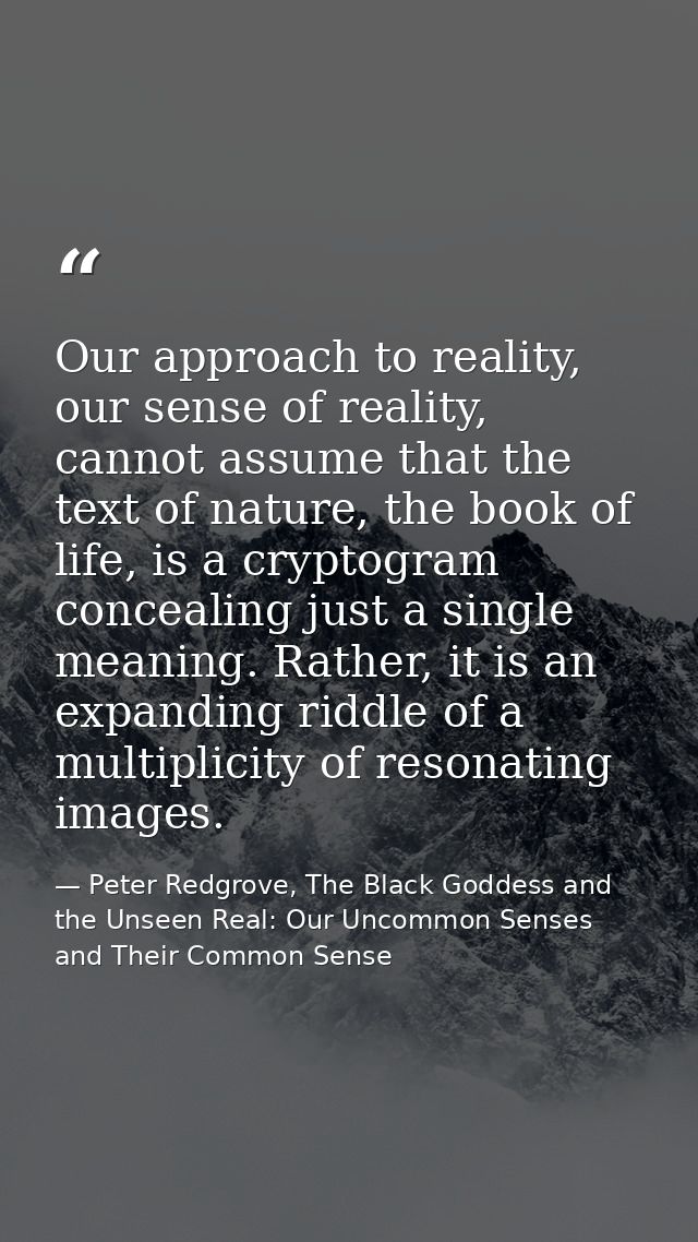 Our approach to reality, our sense of reality, cannot assume that the text of nature, the book of life, is a cryptogram  — Peter Redgrove, The Black Goddess and the Unseen Real: Our Uncommon Senses and Their Common Sense