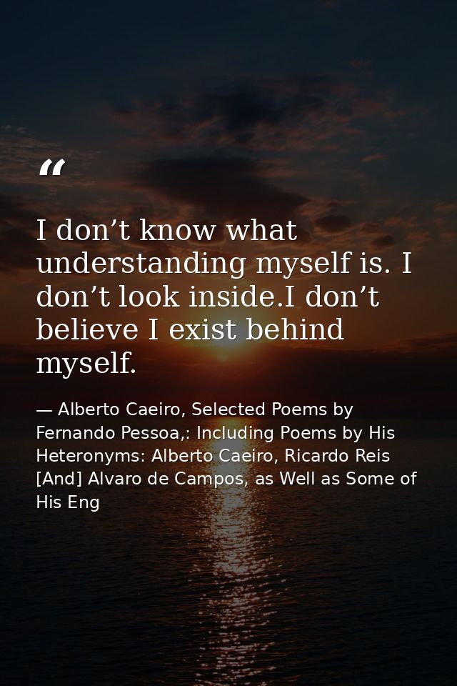 I don’t know what understanding myself is. I don’t look inside.I don’t believe I exist behind myself. — Alberto Caeiro, Selected Poems by Fernando Pessoa,: Including Poems by His Heteronyms: Alberto Caeiro, Ricardo Reis [And] Alvaro de Campos, as Well as Some of His Eng