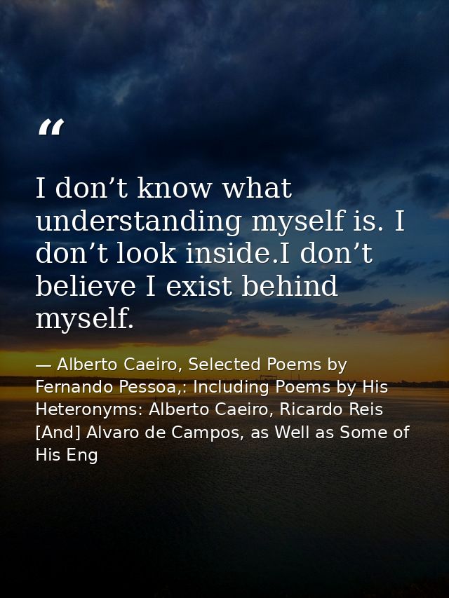 I don’t know what understanding myself is. I don’t look inside.I don’t believe I exist behind myself. — Alberto Caeiro, Selected Poems by Fernando Pessoa,: Including Poems by His Heteronyms: Alberto Caeiro, Ricardo Reis [And] Alvaro de Campos, as Well as Some of His Eng
