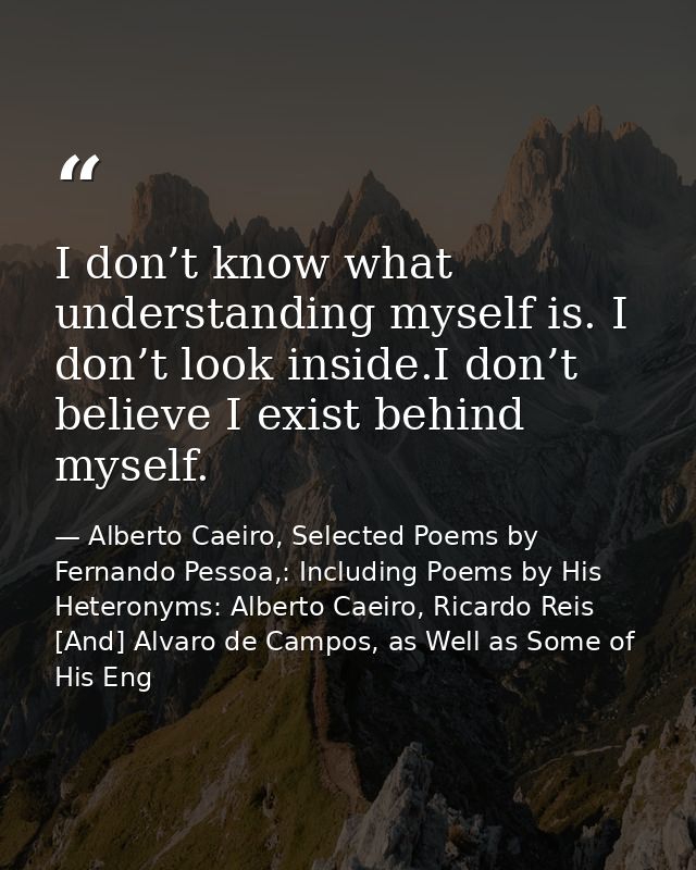 I don’t know what understanding myself is. I don’t look inside.I don’t believe I exist behind myself. — Alberto Caeiro, Selected Poems by Fernando Pessoa,: Including Poems by His Heteronyms: Alberto Caeiro, Ricardo Reis [And] Alvaro de Campos, as Well as Some of His Eng