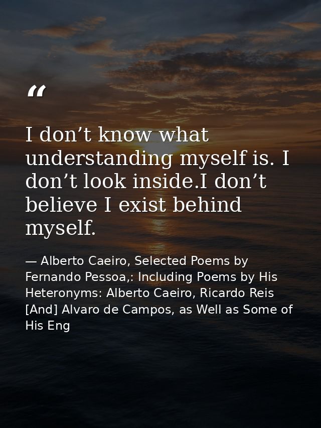 I don’t know what understanding myself is. I don’t look inside.I don’t believe I exist behind myself. — Alberto Caeiro, Selected Poems by Fernando Pessoa,: Including Poems by His Heteronyms: Alberto Caeiro, Ricardo Reis [And] Alvaro de Campos, as Well as Some of His Eng