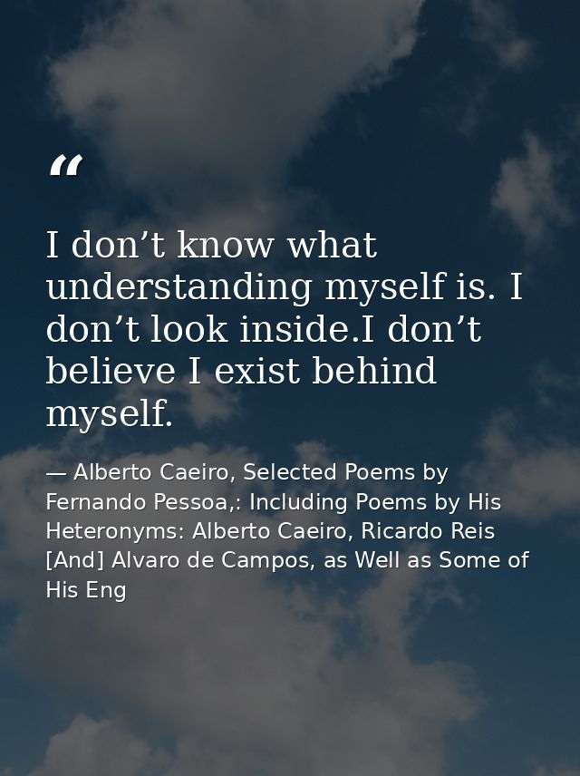 I don’t know what understanding myself is. I don’t look inside.I don’t believe I exist behind myself. — Alberto Caeiro, Selected Poems by Fernando Pessoa,: Including Poems by His Heteronyms: Alberto Caeiro, Ricardo Reis [And] Alvaro de Campos, as Well as Some of His Eng