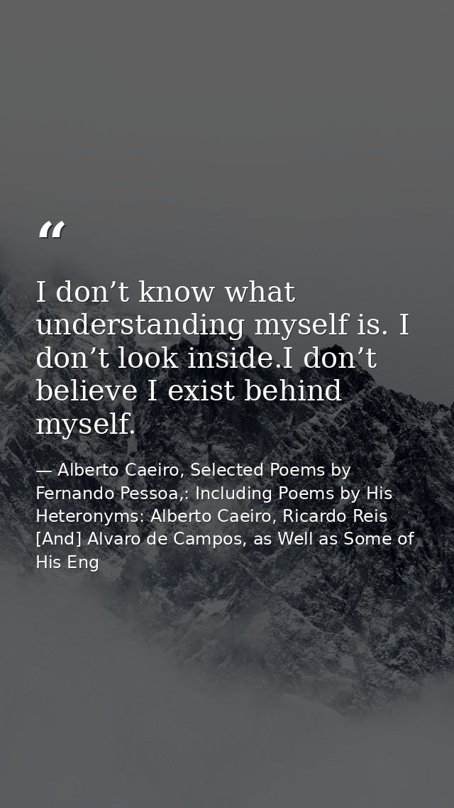 I don’t know what understanding myself is. I don’t look inside.I don’t believe I exist behind myself. — Alberto Caeiro, Selected Poems by Fernando Pessoa,: Including Poems by His Heteronyms: Alberto Caeiro, Ricardo Reis [And] Alvaro de Campos, as Well as Some of His Eng