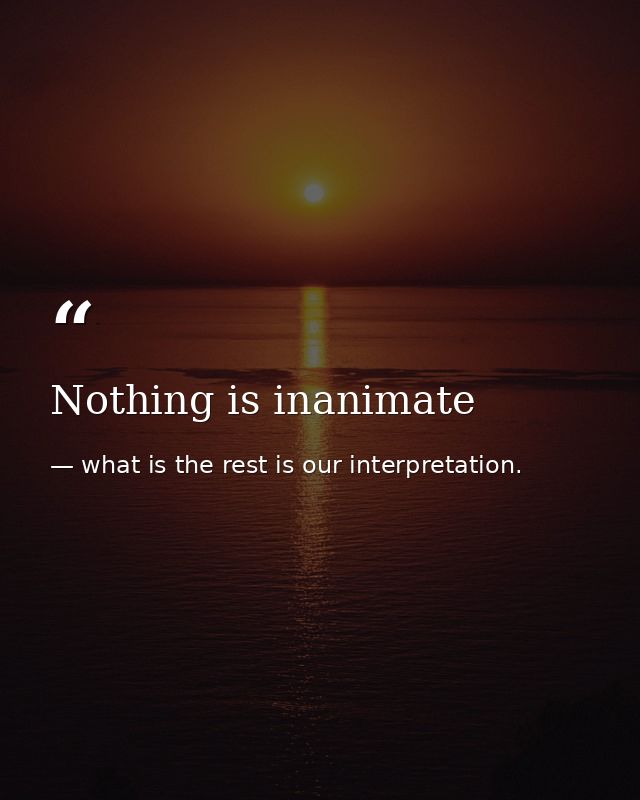 Nothing is inanimate — what is the rest is our interpretation.