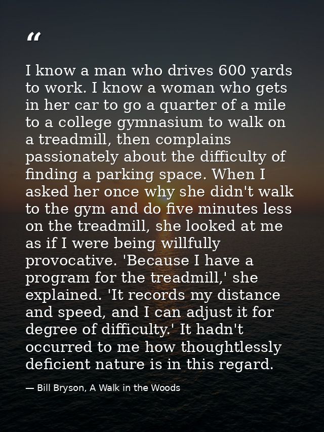I know a man who drives 600 yards to work. I know a woman who gets in her car to go a quarter of a mile to a college gym — Bill Bryson, A Walk in the Woods
