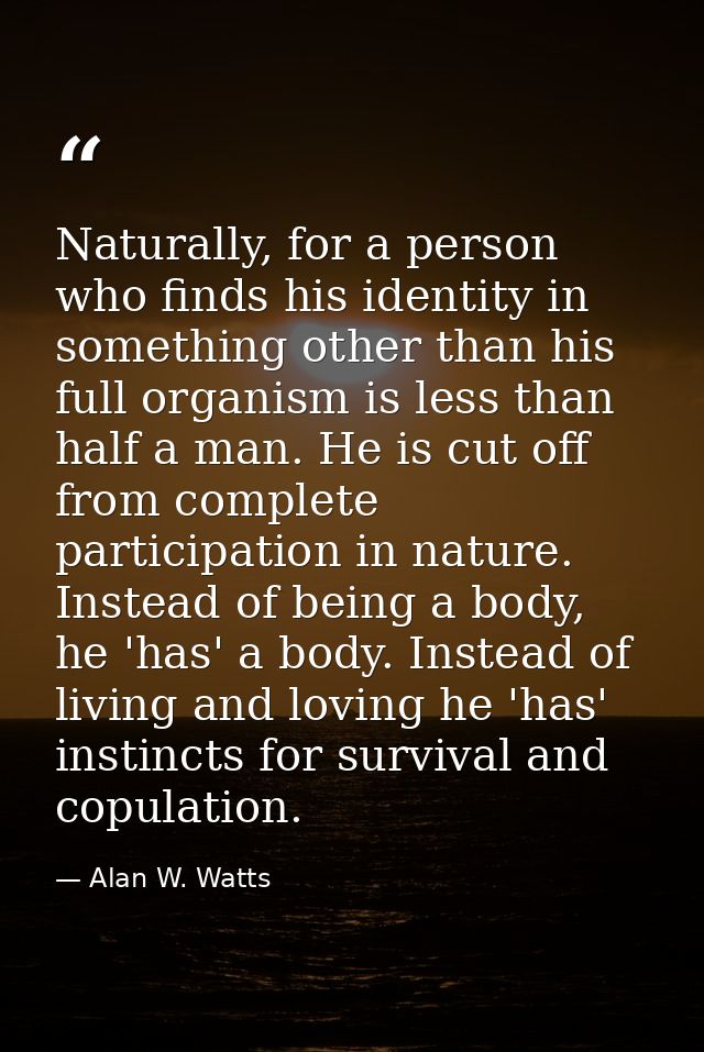 Naturally, for a person who finds his identity in something other than his full organism is less than half a man. He is  — Alan W. Watts