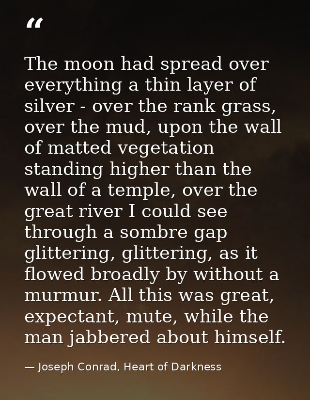 The moon had spread over everything a thin layer of silver - over the rank grass, over the mud, upon the wall of matted  — Joseph Conrad, Heart of Darkness