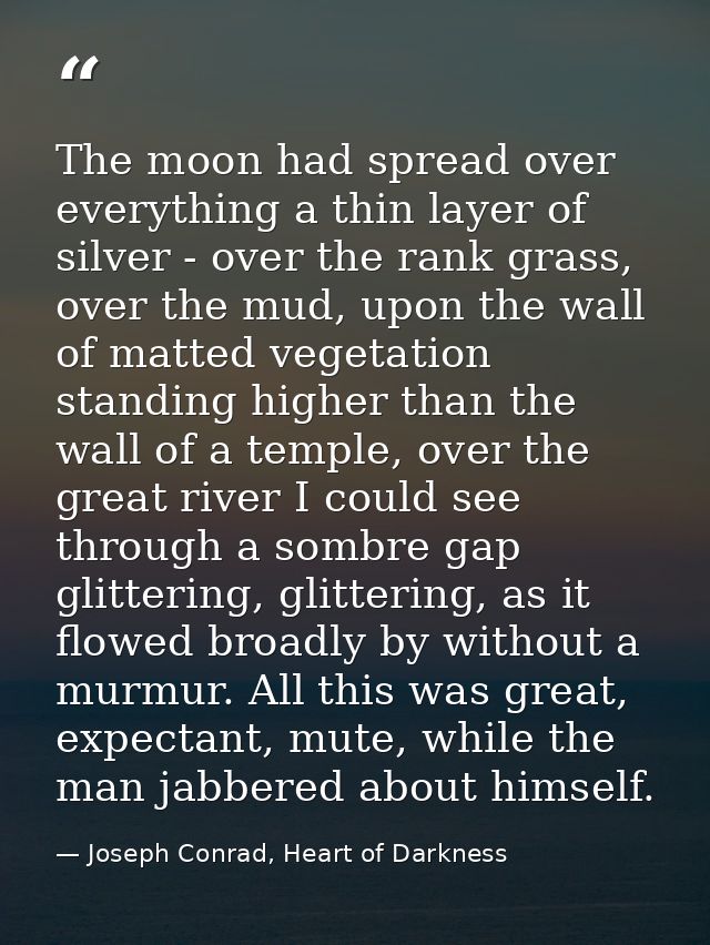 The moon had spread over everything a thin layer of silver - over the rank grass, over the mud, upon the wall of matted  — Joseph Conrad, Heart of Darkness